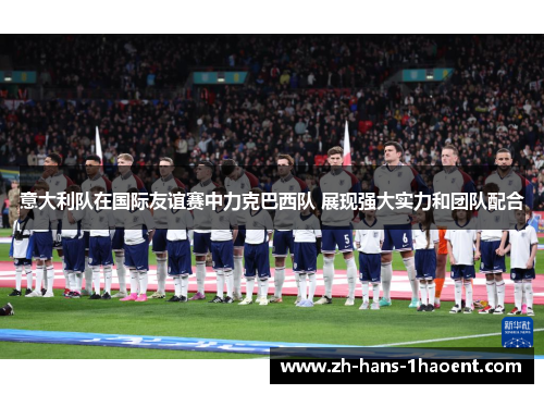 意大利队在国际友谊赛中力克巴西队 展现强大实力和团队配合