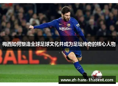梅西如何塑造全球足球文化并成为足坛传奇的核心人物