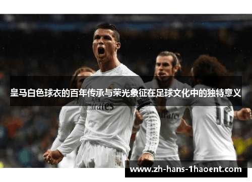 皇马白色球衣的百年传承与荣光象征在足球文化中的独特意义