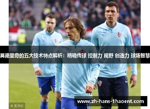 莫德里奇的五大技术特点解析：精确传球 控制力 视野 创造力 球场智慧